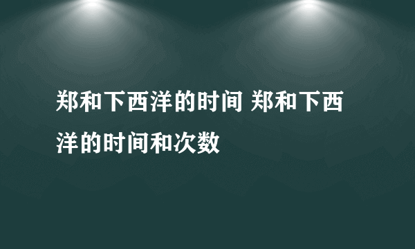 郑和下西洋的时间 郑和下西洋的时间和次数