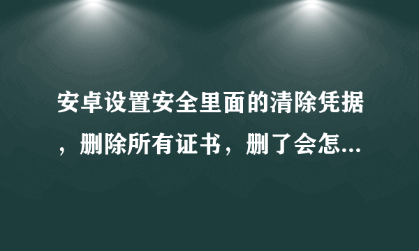 安卓设置安全里面的清除凭据，删除所有证书，删了会怎样？？？求大神解，，，，