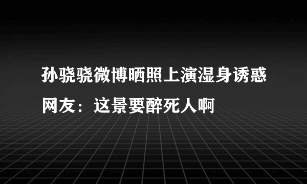 孙骁骁微博晒照上演湿身诱惑网友：这景要醉死人啊