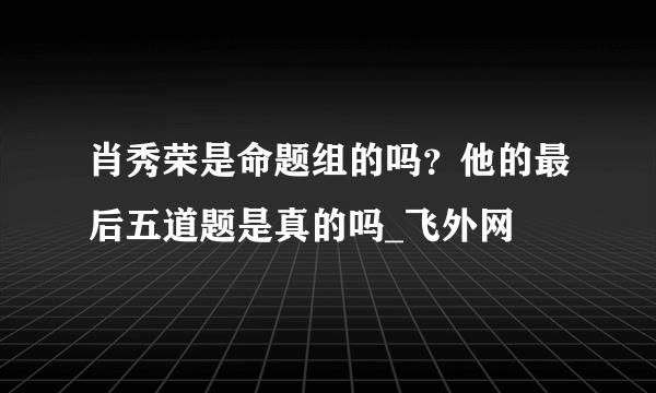 肖秀荣是命题组的吗？他的最后五道题是真的吗_飞外网