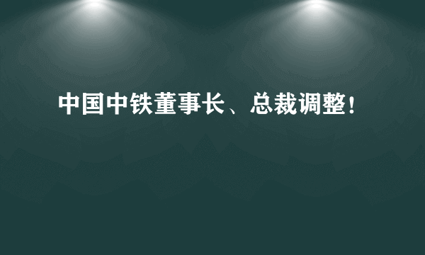 中国中铁董事长、总裁调整！