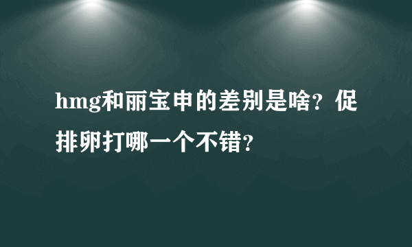 hmg和丽宝申的差别是啥？促排卵打哪一个不错？