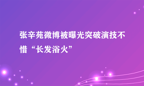 张辛苑微博被曝光突破演技不惜“长发浴火”