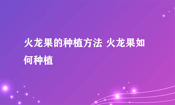 火龙果的种植方法 火龙果如何种植