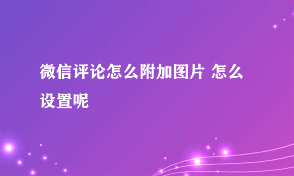 微信评论怎么附加图片 怎么设置呢