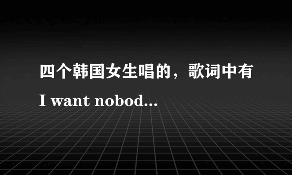 四个韩国女生唱的，歌词中有I want nobody nobody but you。问下这是什么歌？名字？急！~