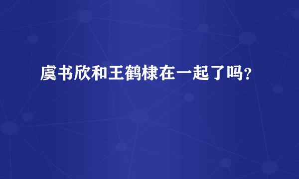 虞书欣和王鹤棣在一起了吗？