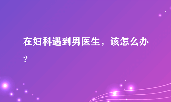 在妇科遇到男医生，该怎么办？