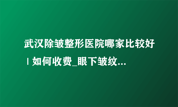 武汉除皱整形医院哪家比较好 | 如何收费_眼下皱纹应该怎么去除！有什么好方法吗？