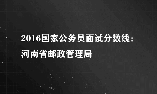 2016国家公务员面试分数线：河南省邮政管理局