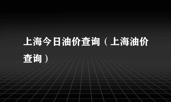 上海今日油价查询（上海油价查询）