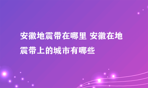 安徽地震带在哪里 安徽在地震带上的城市有哪些