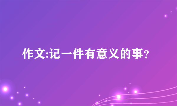 作文:记一件有意义的事？