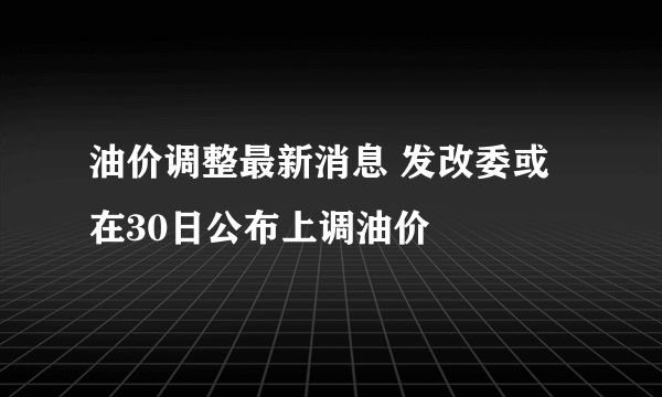 油价调整最新消息 发改委或在30日公布上调油价