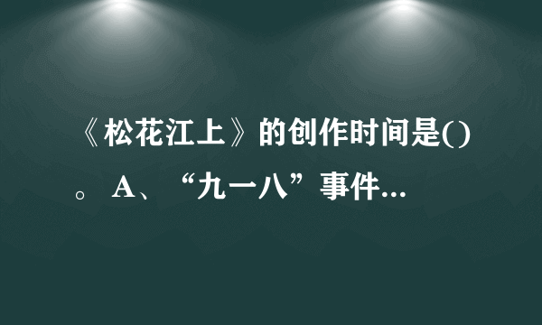 《松花江上》的创作时间是()。 A、“九一八”事件之后 B、日本占领东三省之后 C、“西安事变”之前 D、“西安事变”之后