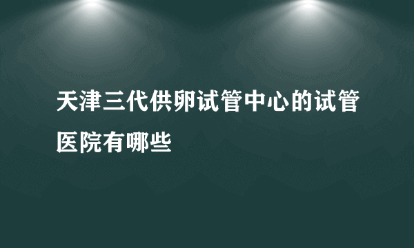 天津三代供卵试管中心的试管医院有哪些