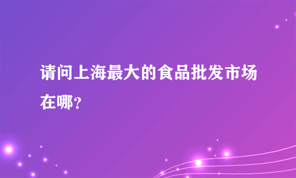 请问上海最大的食品批发市场在哪？