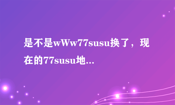 是不是wWw77susu换了，现在的77susu地止cOm是什么