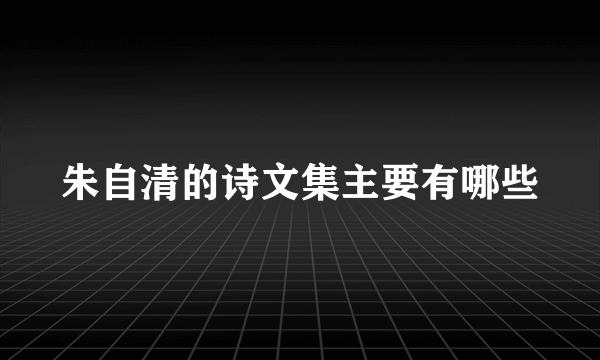 朱自清的诗文集主要有哪些