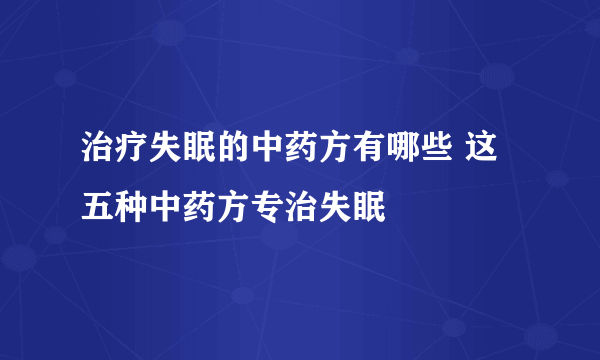 治疗失眠的中药方有哪些 这五种中药方专治失眠