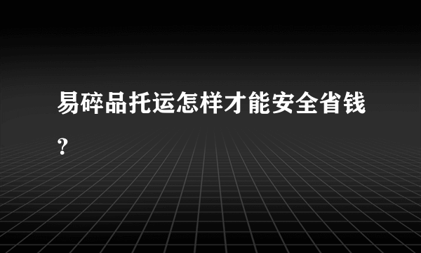 易碎品托运怎样才能安全省钱？