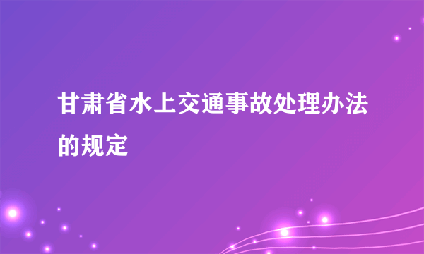 甘肃省水上交通事故处理办法的规定