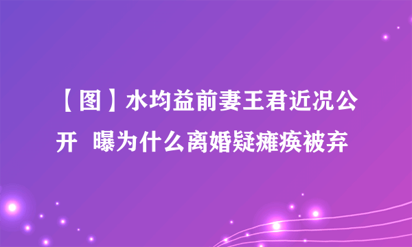 【图】水均益前妻王君近况公开  曝为什么离婚疑瘫痪被弃