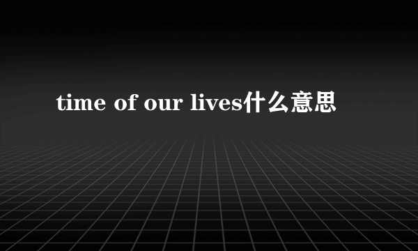 time of our lives什么意思