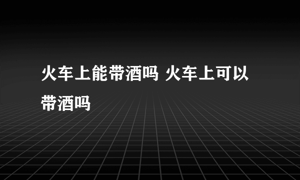 火车上能带酒吗 火车上可以带酒吗