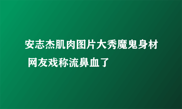 安志杰肌肉图片大秀魔鬼身材 网友戏称流鼻血了