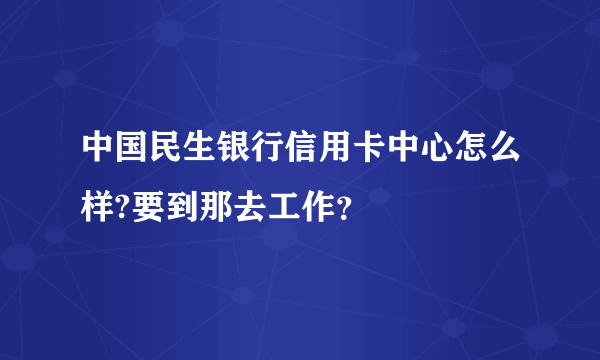 中国民生银行信用卡中心怎么样?要到那去工作？