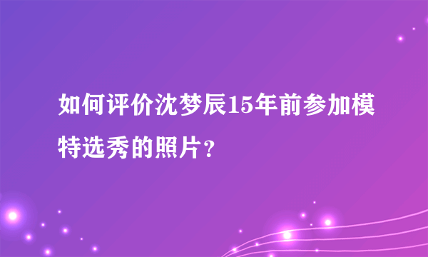 如何评价沈梦辰15年前参加模特选秀的照片？