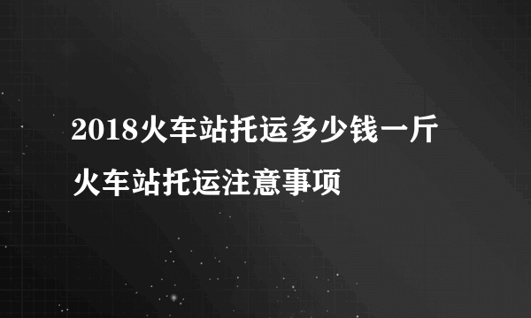 2018火车站托运多少钱一斤 火车站托运注意事项