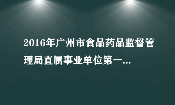 2016年广州市食品药品监督管理局直属事业单位第一次招聘工作人员调整、取消部分招聘职位公告