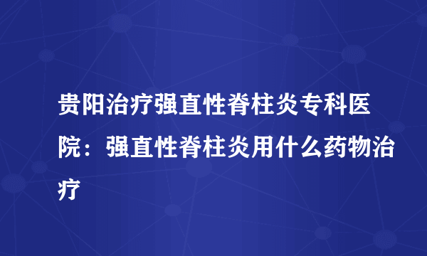 贵阳治疗强直性脊柱炎专科医院：强直性脊柱炎用什么药物治疗