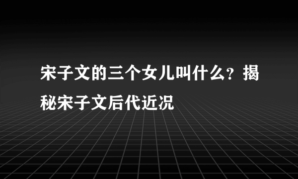 宋子文的三个女儿叫什么？揭秘宋子文后代近况