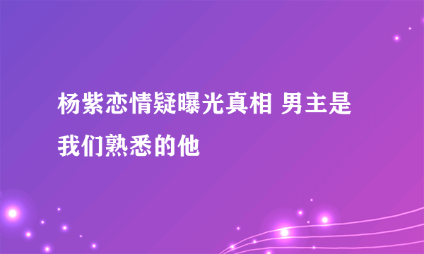 杨紫恋情疑曝光真相 男主是我们熟悉的他