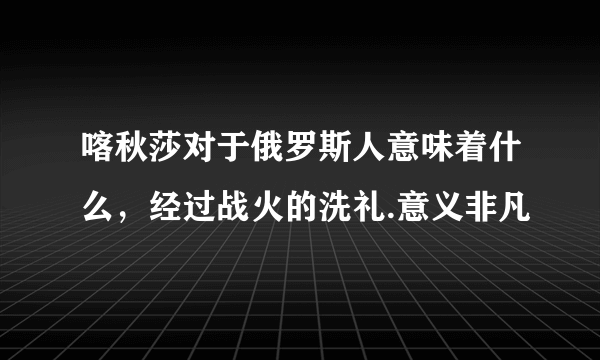 喀秋莎对于俄罗斯人意味着什么，经过战火的洗礼.意义非凡