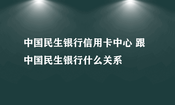 中国民生银行信用卡中心 跟中国民生银行什么关系