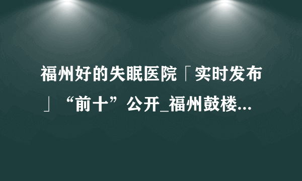 福州好的失眠医院「实时发布」“前十”公开_福州鼓楼医院怎么样