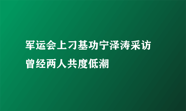 军运会上刁基功宁泽涛采访 曾经两人共度低潮