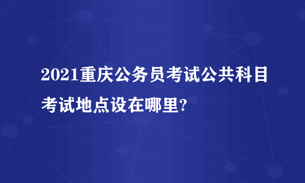 2021重庆公务员考试公共科目考试地点设在哪里?