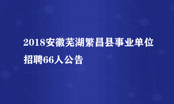 2018安徽芜湖繁昌县事业单位招聘66人公告