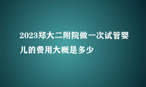 2023郑大二附院做一次试管婴儿的费用大概是多少