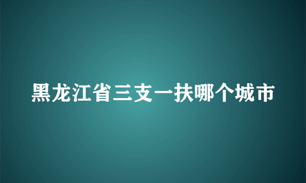 黑龙江省三支一扶哪个城市