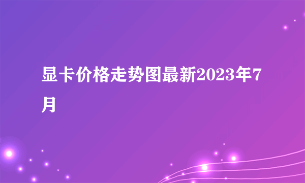 显卡价格走势图最新2023年7月