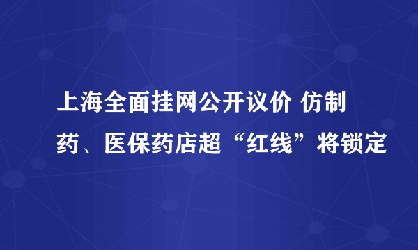 上海全面挂网公开议价 仿制药、医保药店超“红线”将锁定