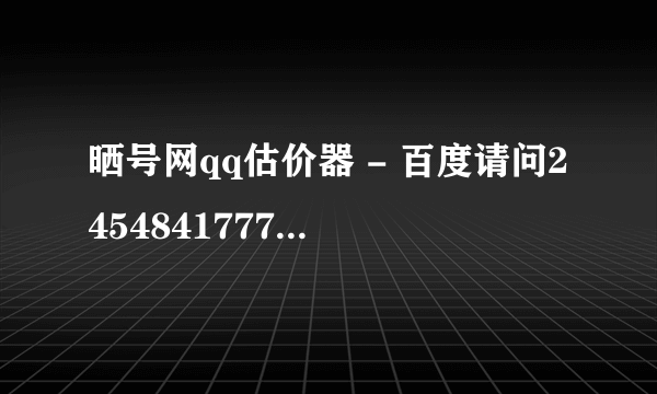 晒号网qq估价器 - 百度请问2454841777此qq号码值钱？