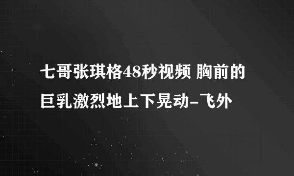 七哥张琪格48秒视频 胸前的巨乳激烈地上下晃动-飞外