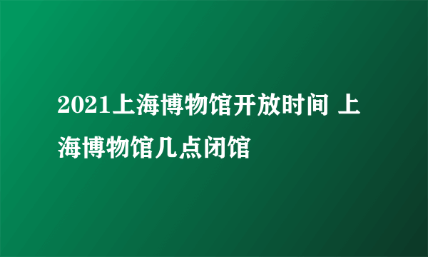 2021上海博物馆开放时间 上海博物馆几点闭馆